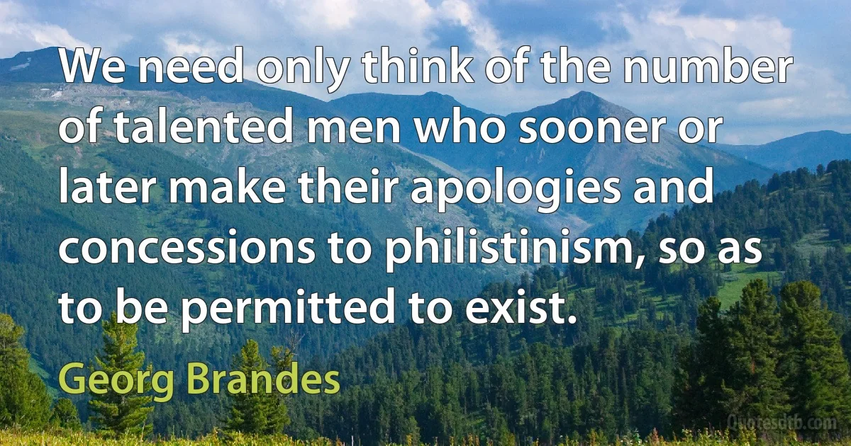 We need only think of the number of talented men who sooner or later make their apologies and concessions to philistinism, so as to be permitted to exist. (Georg Brandes)