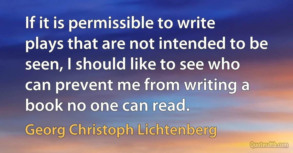 If it is permissible to write plays that are not intended to be seen, I should like to see who can prevent me from writing a book no one can read. (Georg Christoph Lichtenberg)