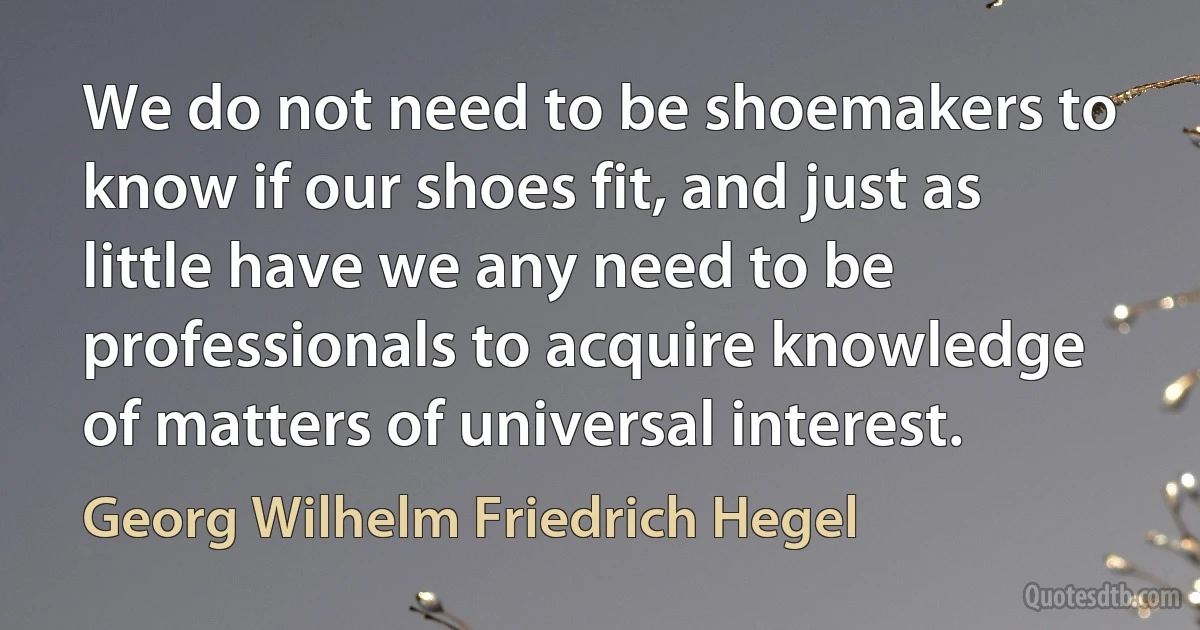 We do not need to be shoemakers to know if our shoes fit, and just as little have we any need to be professionals to acquire knowledge of matters of universal interest. (Georg Wilhelm Friedrich Hegel)