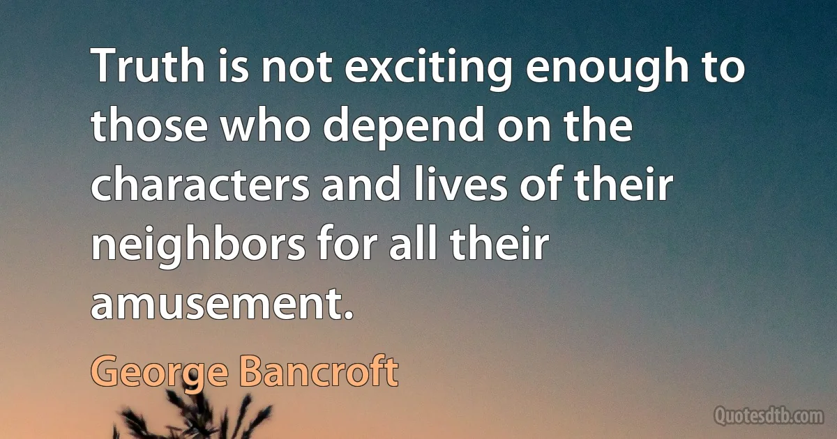 Truth is not exciting enough to those who depend on the characters and lives of their neighbors for all their amusement. (George Bancroft)