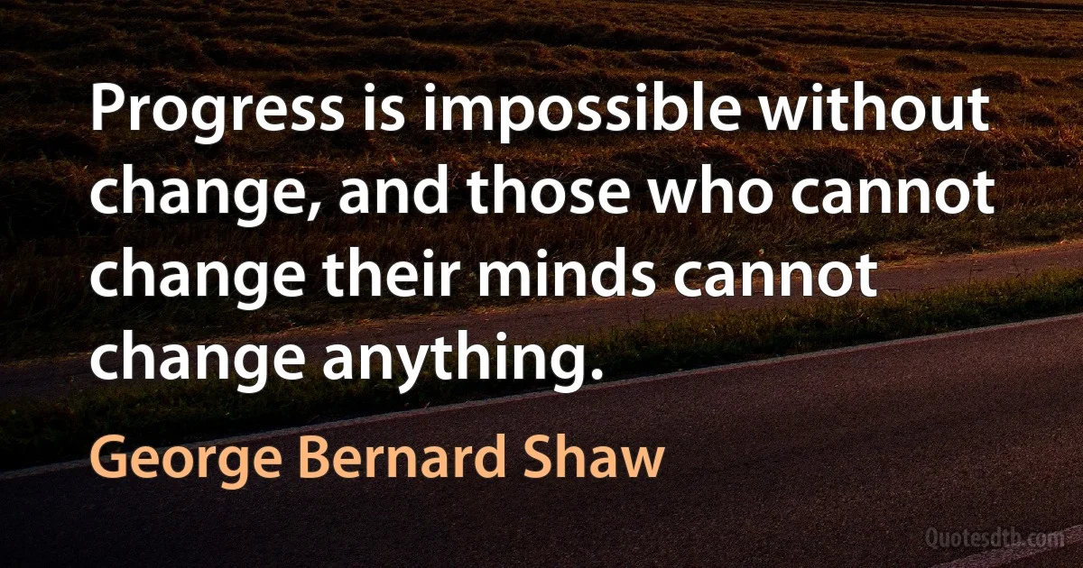 Progress is impossible without change, and those who cannot change their minds cannot change anything. (George Bernard Shaw)