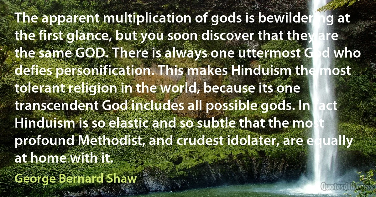 The apparent multiplication of gods is bewildering at the first glance, but you soon discover that they are the same GOD. There is always one uttermost God who defies personification. This makes Hinduism the most tolerant religion in the world, because its one transcendent God includes all possible gods. In fact Hinduism is so elastic and so subtle that the most profound Methodist, and crudest idolater, are equally at home with it. (George Bernard Shaw)