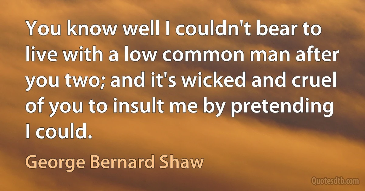 You know well I couldn't bear to live with a low common man after you two; and it's wicked and cruel of you to insult me by pretending I could. (George Bernard Shaw)