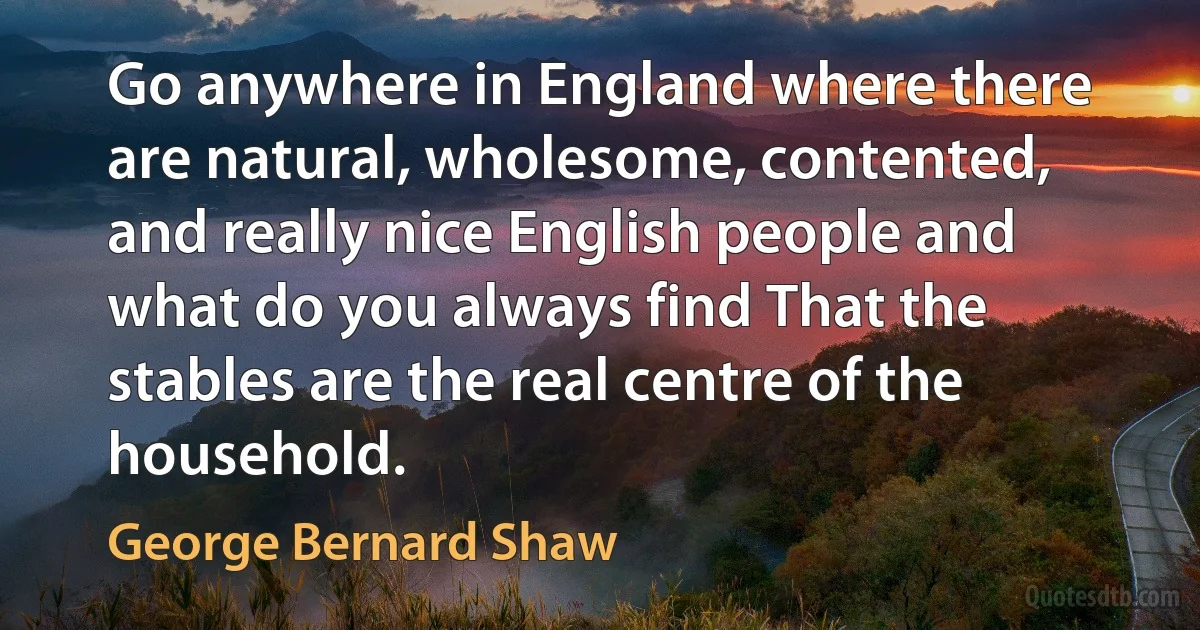 Go anywhere in England where there are natural, wholesome, contented, and really nice English people and what do you always find That the stables are the real centre of the household. (George Bernard Shaw)