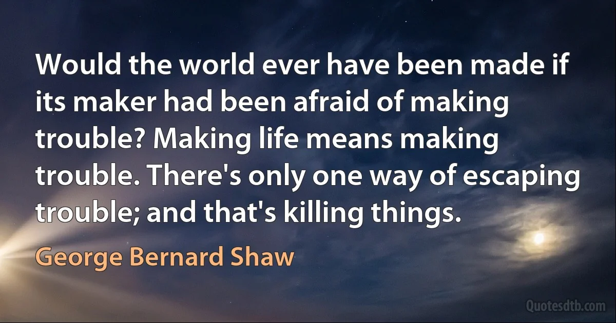 Would the world ever have been made if its maker had been afraid of making trouble? Making life means making
trouble. There's only one way of escaping trouble; and that's killing things. (George Bernard Shaw)