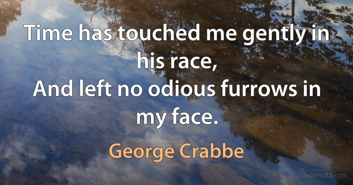 Time has touched me gently in his race,
And left no odious furrows in my face. (George Crabbe)