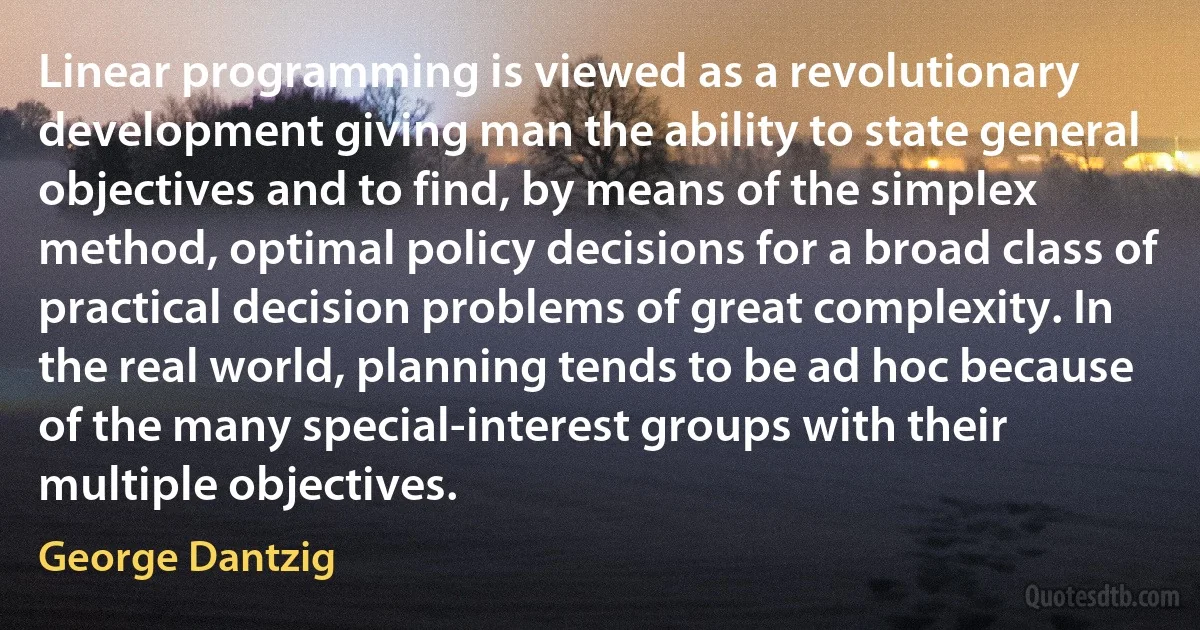 Linear programming is viewed as a revolutionary development giving man the ability to state general objectives and to find, by means of the simplex method, optimal policy decisions for a broad class of practical decision problems of great complexity. In the real world, planning tends to be ad hoc because of the many special-interest groups with their multiple objectives. (George Dantzig)