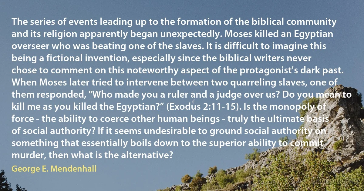 The series of events leading up to the formation of the biblical community and its religion apparently began unexpectedly. Moses killed an Egyptian overseer who was beating one of the slaves. It is difficult to imagine this being a fictional invention, especially since the biblical writers never chose to comment on this noteworthy aspect of the protagonist's dark past. When Moses later tried to intervene between two quarreling slaves, one of them responded, "Who made you a ruler and a judge over us? Do you mean to kill me as you killed the Egyptian?” (Exodus 2:11-15). Is the monopoly of force - the ability to coerce other human beings - truly the ultimate basis of social authority? If it seems undesirable to ground social authority on something that essentially boils down to the superior ability to commit murder, then what is the alternative? (George E. Mendenhall)