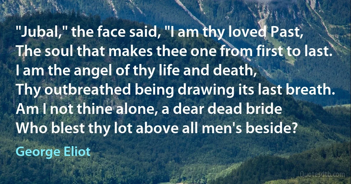 "Jubal," the face said, "I am thy loved Past,
The soul that makes thee one from first to last.
I am the angel of thy life and death,
Thy outbreathed being drawing its last breath.
Am I not thine alone, a dear dead bride
Who blest thy lot above all men's beside? (George Eliot)