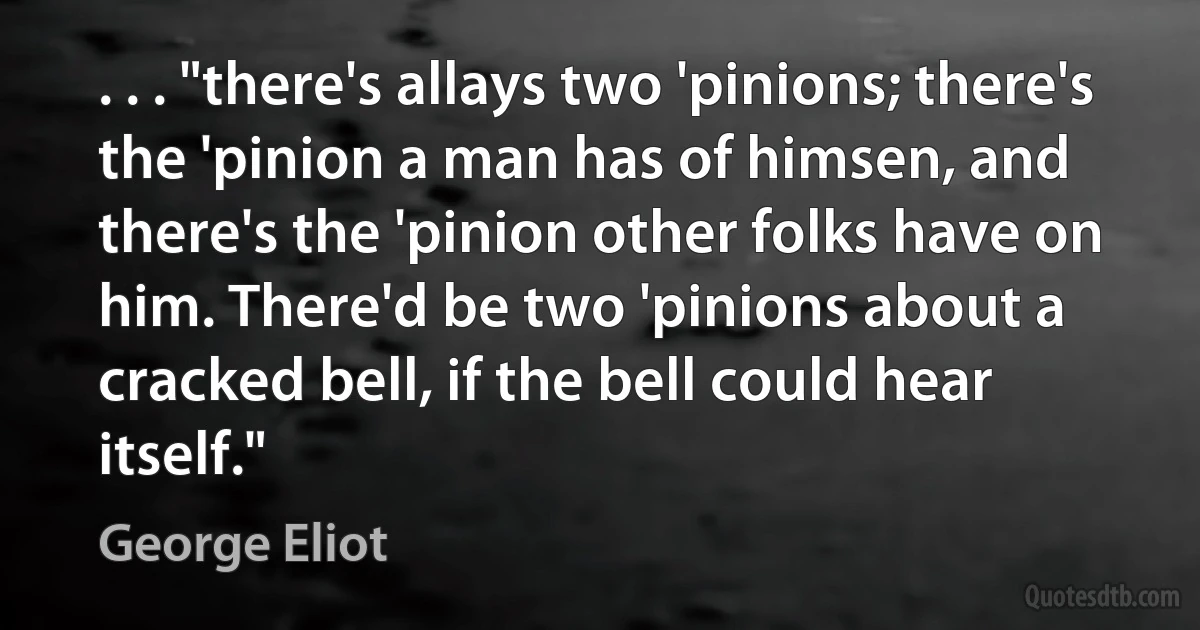 . . . "there's allays two 'pinions; there's the 'pinion a man has of himsen, and there's the 'pinion other folks have on him. There'd be two 'pinions about a cracked bell, if the bell could hear itself." (George Eliot)