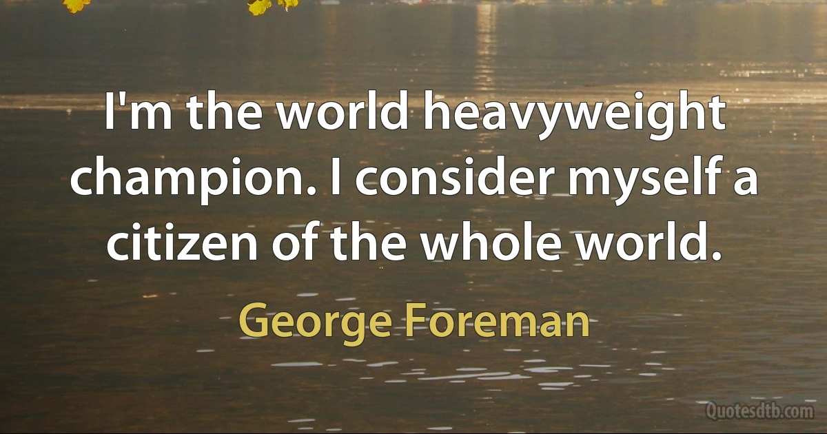 I'm the world heavyweight champion. I consider myself a citizen of the whole world. (George Foreman)