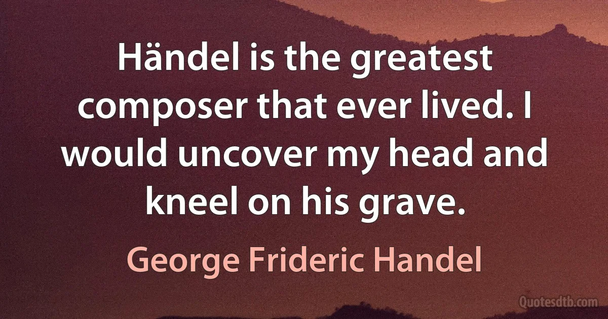 Händel is the greatest composer that ever lived. I would uncover my head and kneel on his grave. (George Frideric Handel)