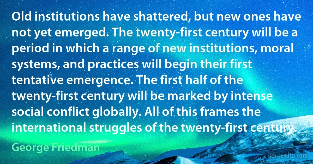 Old institutions have shattered, but new ones have not yet emerged. The twenty-first century will be a period in which a range of new institutions, moral systems, and practices will begin their first tentative emergence. The first half of the twenty-first century will be marked by intense social conflict globally. All of this frames the international struggles of the twenty-first century. (George Friedman)