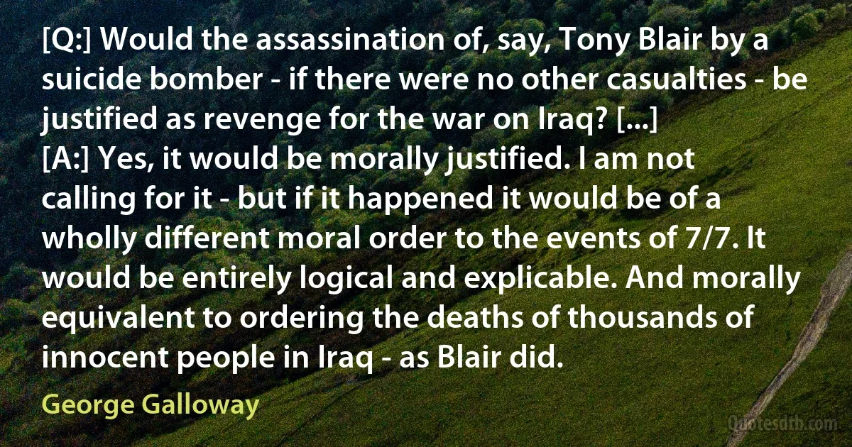 [Q:] Would the assassination of, say, Tony Blair by a suicide bomber - if there were no other casualties - be justified as revenge for the war on Iraq? [...]
[A:] Yes, it would be morally justified. I am not calling for it - but if it happened it would be of a wholly different moral order to the events of 7/7. It would be entirely logical and explicable. And morally equivalent to ordering the deaths of thousands of innocent people in Iraq - as Blair did. (George Galloway)