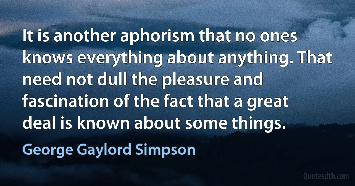 It is another aphorism that no ones knows everything about anything. That need not dull the pleasure and fascination of the fact that a great deal is known about some things. (George Gaylord Simpson)