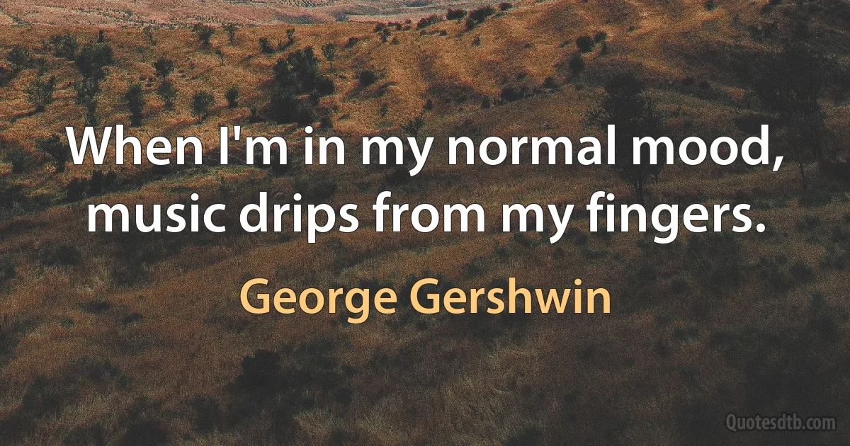 When I'm in my normal mood, music drips from my fingers. (George Gershwin)