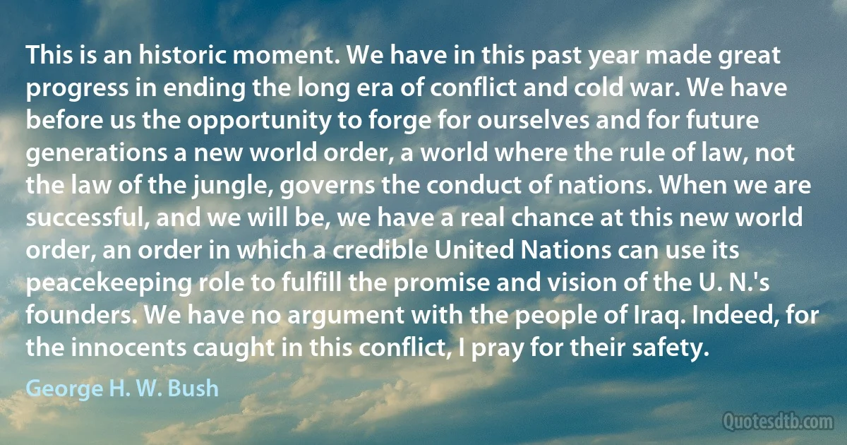 This is an historic moment. We have in this past year made great progress in ending the long era of conflict and cold war. We have before us the opportunity to forge for ourselves and for future generations a new world order, a world where the rule of law, not the law of the jungle, governs the conduct of nations. When we are successful, and we will be, we have a real chance at this new world order, an order in which a credible United Nations can use its peacekeeping role to fulfill the promise and vision of the U. N.'s founders. We have no argument with the people of Iraq. Indeed, for the innocents caught in this conflict, I pray for their safety. (George H. W. Bush)