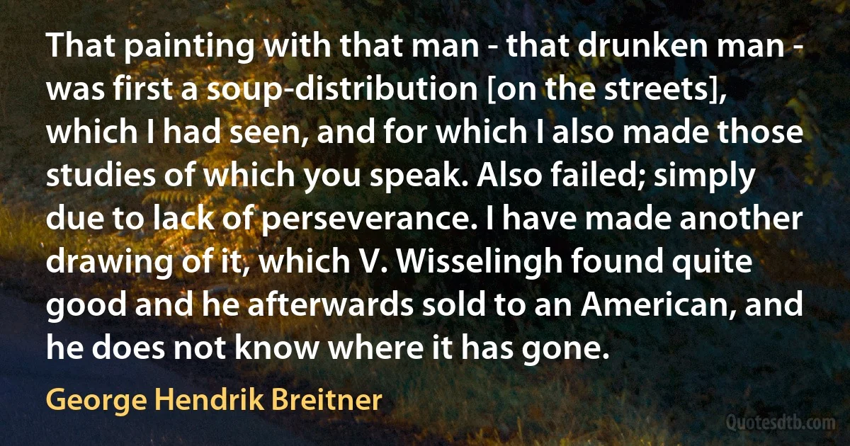 That painting with that man - that drunken man - was first a soup-distribution [on the streets], which I had seen, and for which I also made those studies of which you speak. Also failed; simply due to lack of perseverance. I have made another drawing of it, which V. Wisselingh found quite good and he afterwards sold to an American, and he does not know where it has gone. (George Hendrik Breitner)