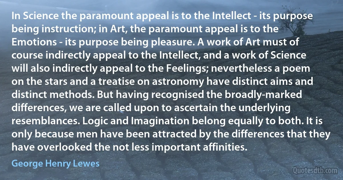 In Science the paramount appeal is to the Intellect - its purpose being instruction; in Art, the paramount appeal is to the Emotions - its purpose being pleasure. A work of Art must of course indirectly appeal to the Intellect, and a work of Science will also indirectly appeal to the Feelings; nevertheless a poem on the stars and a treatise on astronomy have distinct aims and distinct methods. But having recognised the broadly-marked differences, we are called upon to ascertain the underlying resemblances. Logic and Imagination belong equally to both. It is only because men have been attracted by the differences that they have overlooked the not less important affinities. (George Henry Lewes)