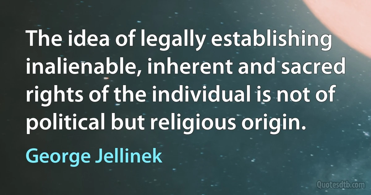 The idea of legally establishing inalienable, inherent and sacred rights of the individual is not of political but religious origin. (George Jellinek)