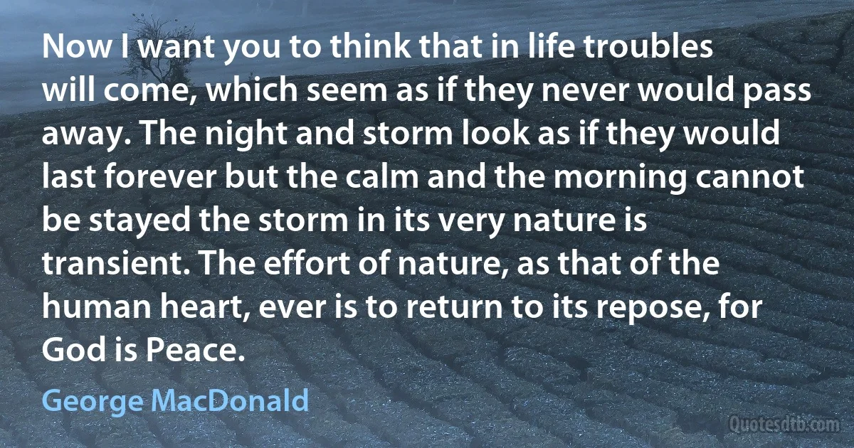 Now I want you to think that in life troubles will come, which seem as if they never would pass away. The night and storm look as if they would last forever but the calm and the morning cannot be stayed the storm in its very nature is transient. The effort of nature, as that of the human heart, ever is to return to its repose, for God is Peace. (George MacDonald)