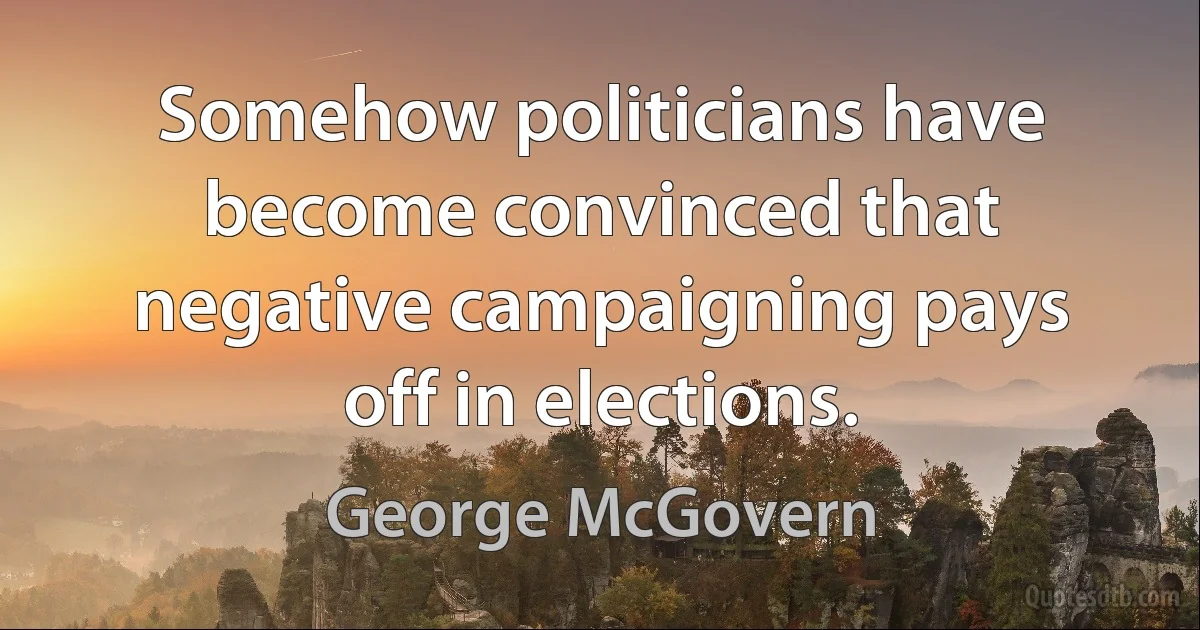 Somehow politicians have become convinced that negative campaigning pays off in elections. (George McGovern)