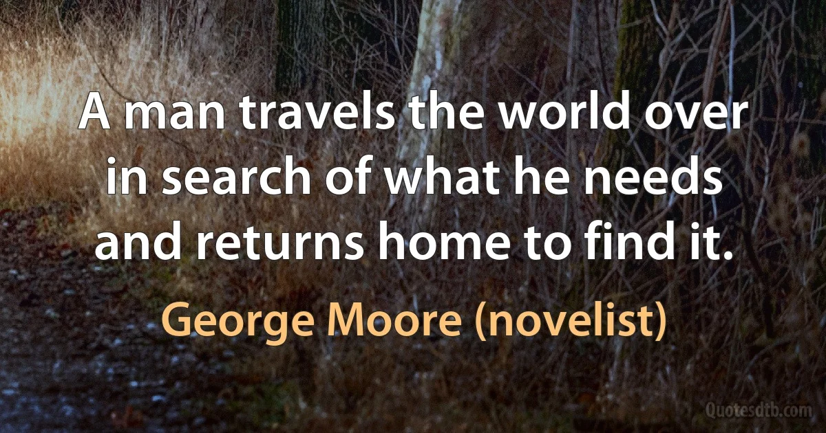 A man travels the world over in search of what he needs and returns home to find it. (George Moore (novelist))