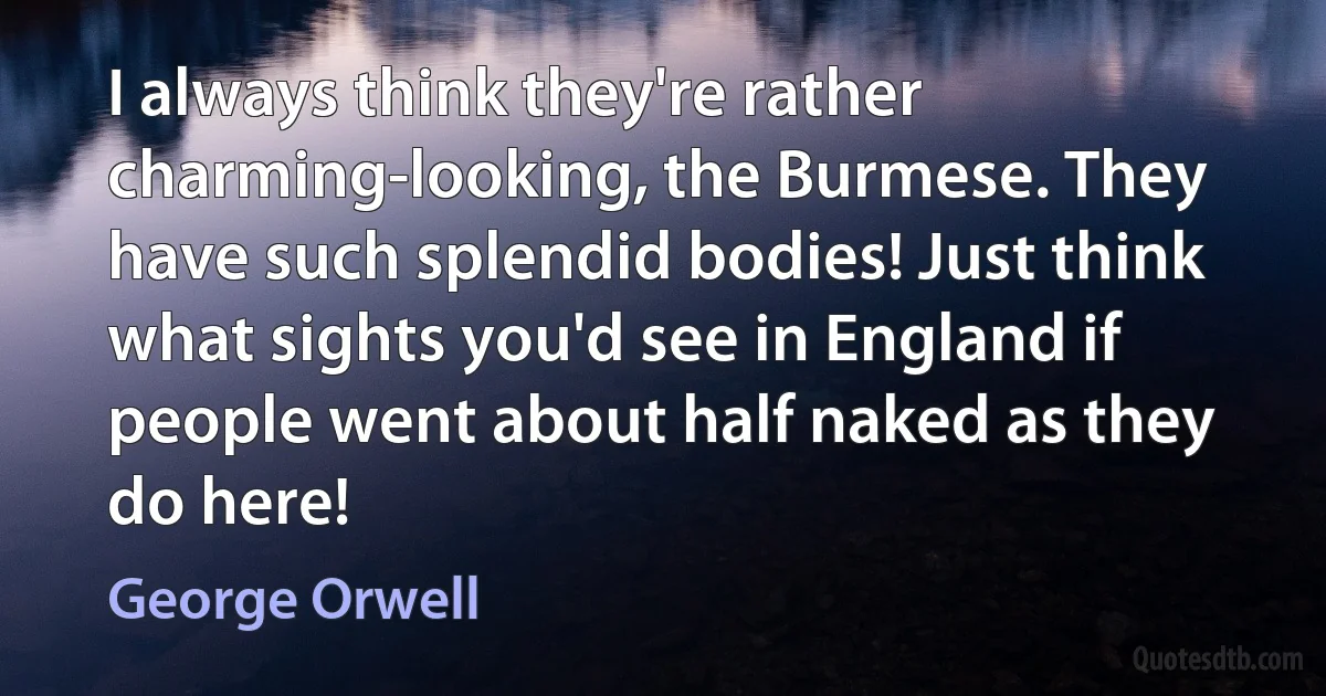 I always think they're rather charming-looking, the Burmese. They have such splendid bodies! Just think what sights you'd see in England if people went about half naked as they do here! (George Orwell)