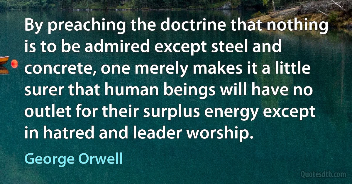 By preaching the doctrine that nothing is to be admired except steel and concrete, one merely makes it a little surer that human beings will have no outlet for their surplus energy except in hatred and leader worship. (George Orwell)