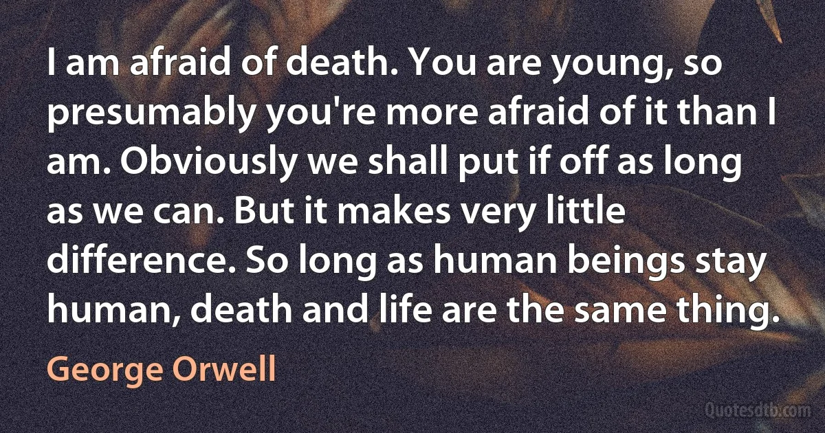 I am afraid of death. You are young, so presumably you're more afraid of it than I am. Obviously we shall put if off as long as we can. But it makes very little difference. So long as human beings stay human, death and life are the same thing. (George Orwell)