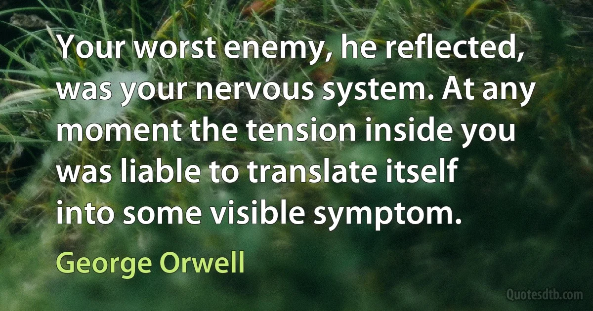 Your worst enemy, he reflected, was your nervous system. At any moment the tension inside you was liable to translate itself into some visible symptom. (George Orwell)