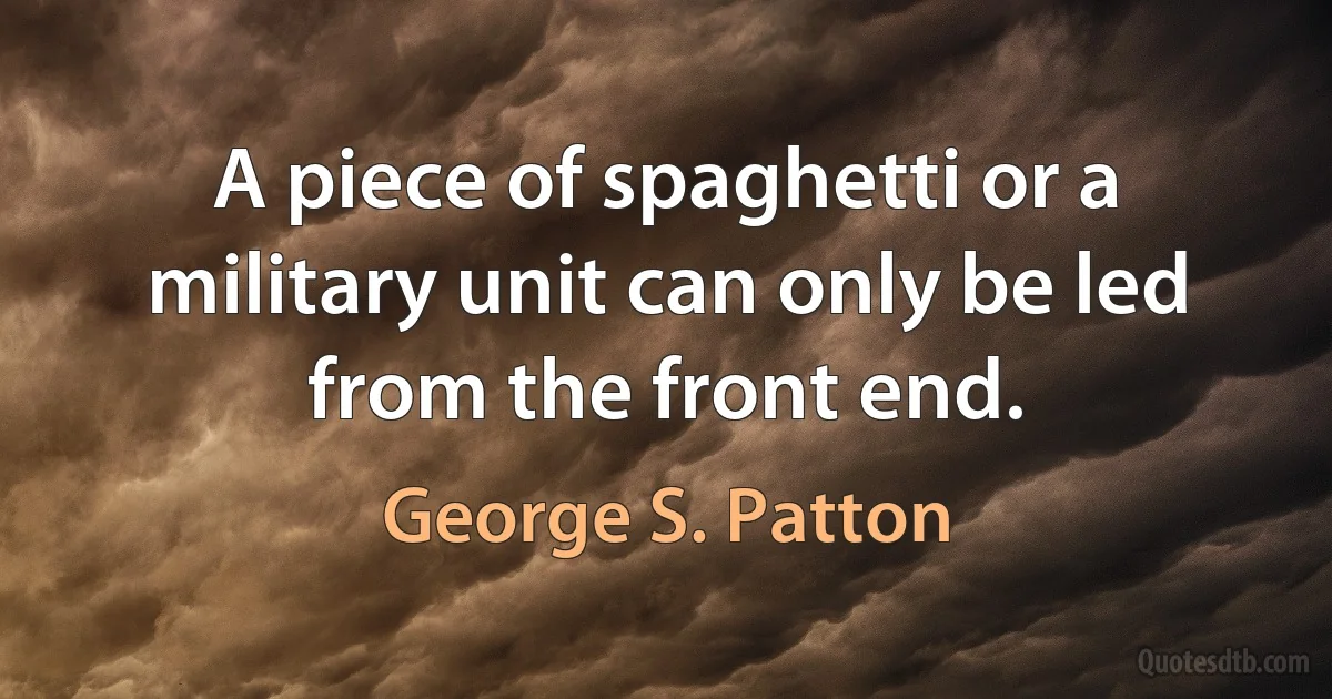 A piece of spaghetti or a military unit can only be led from the front end. (George S. Patton)