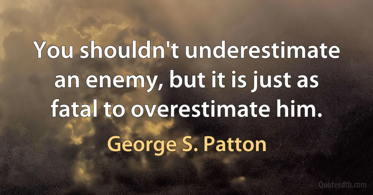 You shouldn't underestimate an enemy, but it is just as fatal to overestimate him. (George S. Patton)