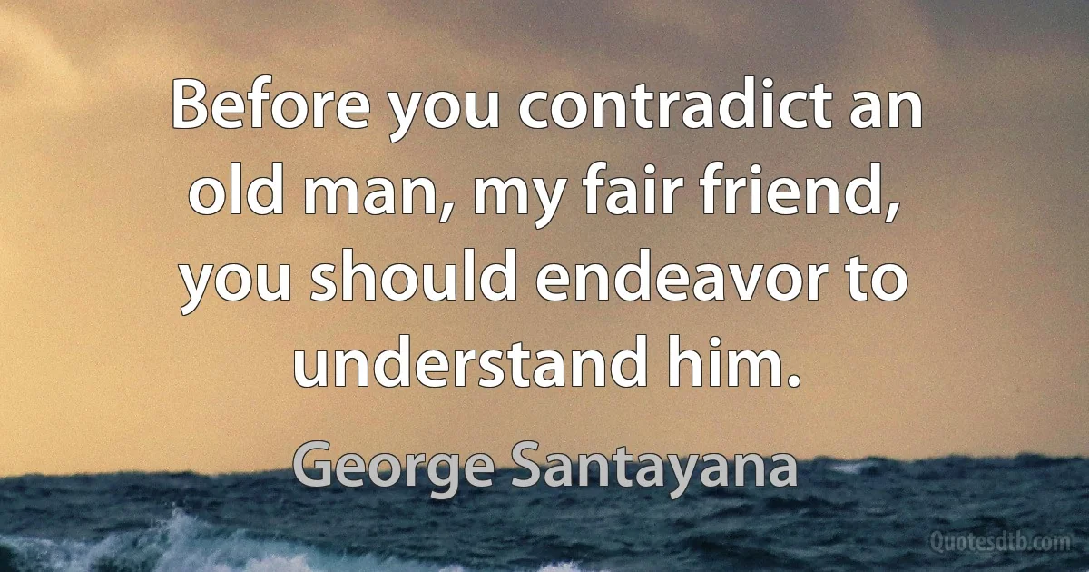 Before you contradict an old man, my fair friend, you should endeavor to understand him. (George Santayana)