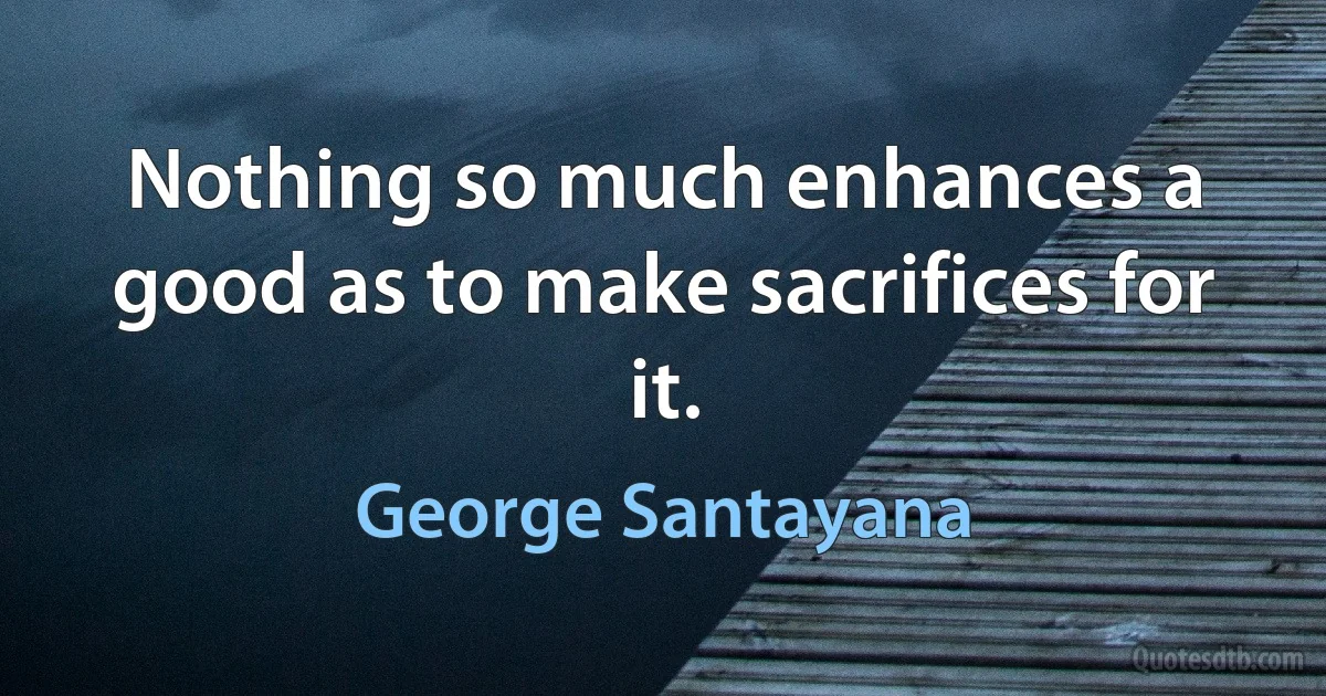 Nothing so much enhances a good as to make sacrifices for it. (George Santayana)