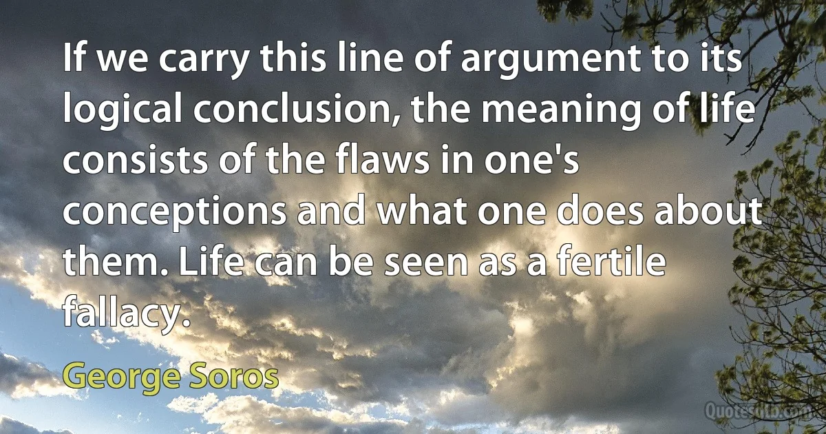 If we carry this line of argument to its logical conclusion, the meaning of life consists of the flaws in one's conceptions and what one does about them. Life can be seen as a fertile fallacy. (George Soros)