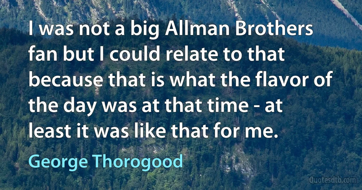 I was not a big Allman Brothers fan but I could relate to that because that is what the flavor of the day was at that time - at least it was like that for me. (George Thorogood)