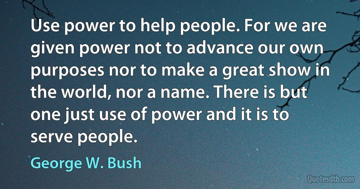 Use power to help people. For we are given power not to advance our own purposes nor to make a great show in the world, nor a name. There is but one just use of power and it is to serve people. (George W. Bush)