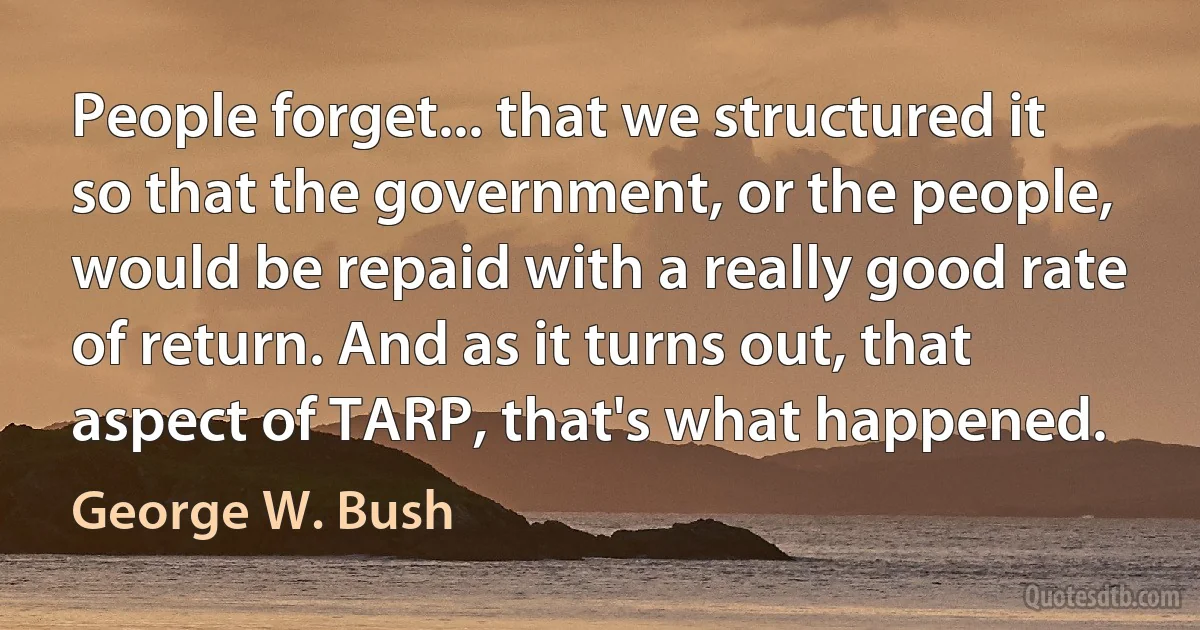 People forget... that we structured it so that the government, or the people, would be repaid with a really good rate of return. And as it turns out, that aspect of TARP, that's what happened. (George W. Bush)