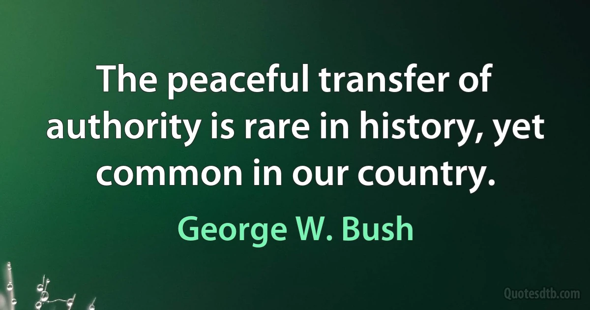 The peaceful transfer of authority is rare in history, yet common in our country. (George W. Bush)