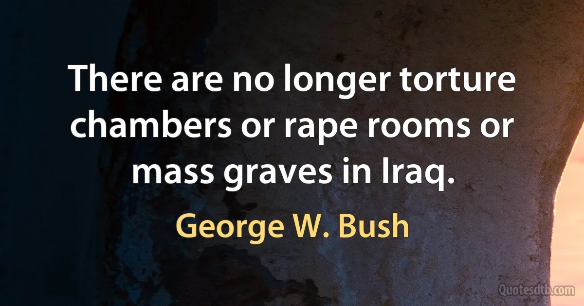 There are no longer torture chambers or rape rooms or mass graves in Iraq. (George W. Bush)