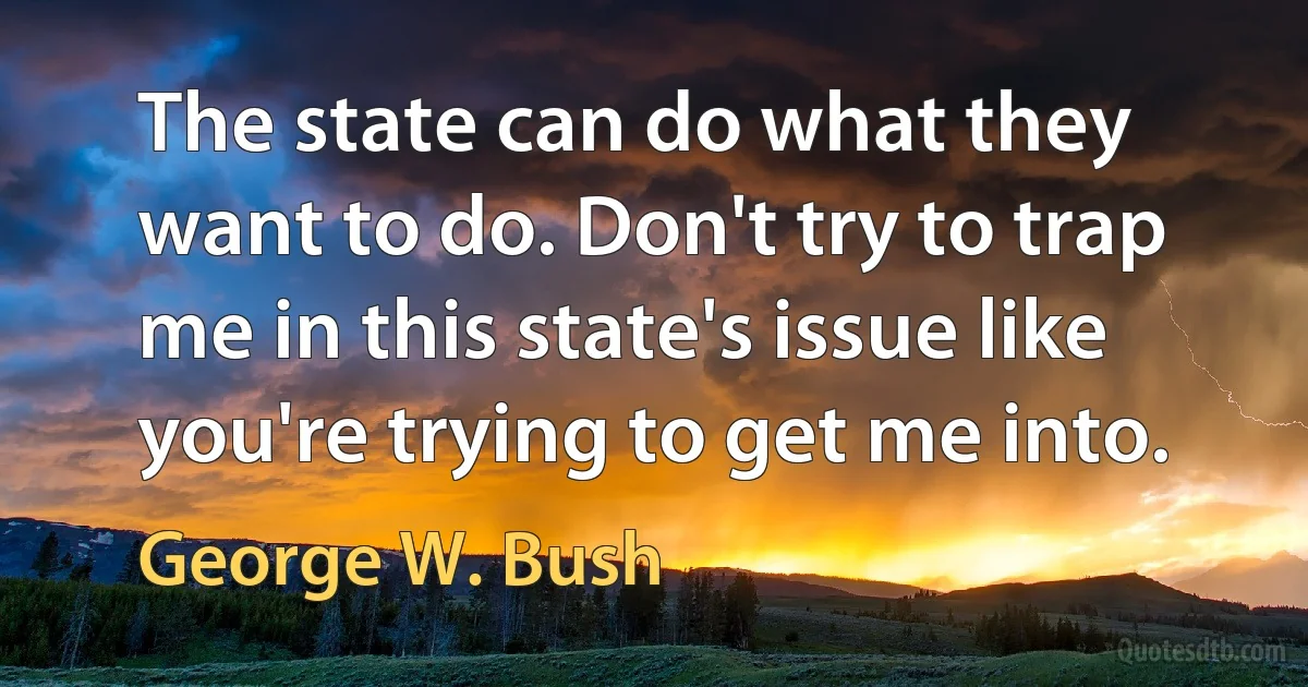 The state can do what they want to do. Don't try to trap me in this state's issue like you're trying to get me into. (George W. Bush)