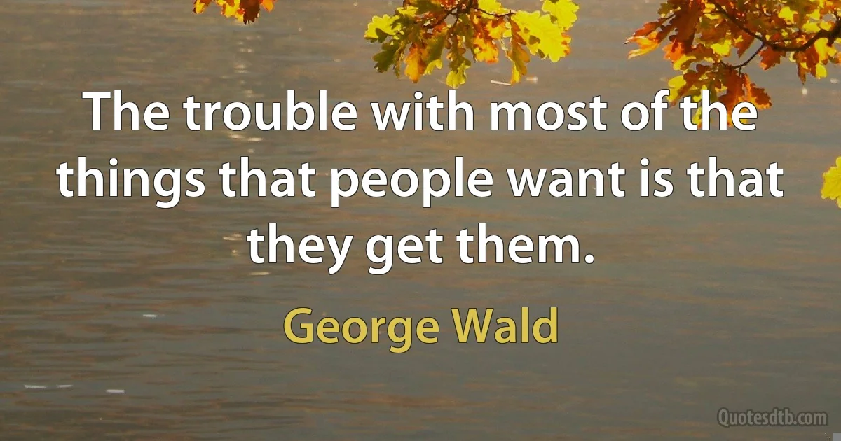 The trouble with most of the things that people want is that they get them. (George Wald)