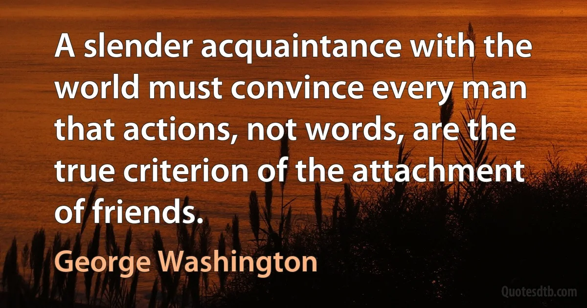 A slender acquaintance with the world must convince every man that actions, not words, are the true criterion of the attachment of friends. (George Washington)