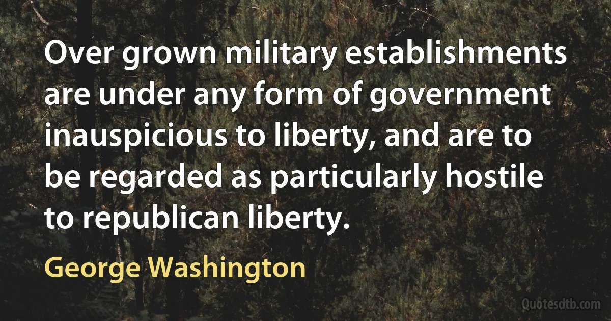 Over grown military establishments are under any form of government inauspicious to liberty, and are to be regarded as particularly hostile to republican liberty. (George Washington)