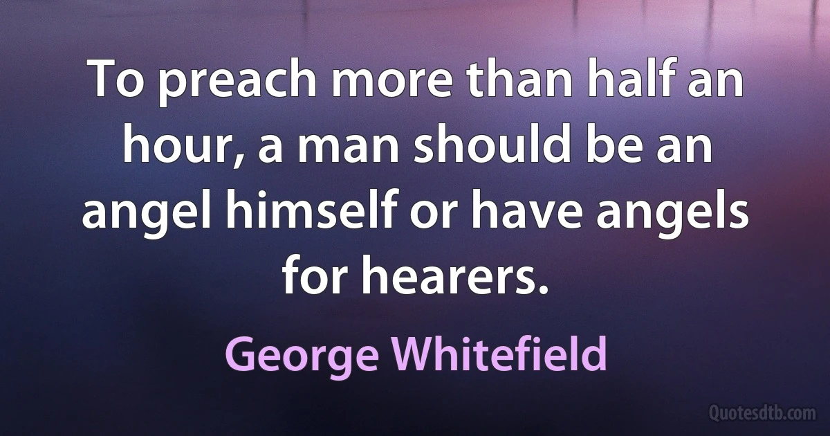 To preach more than half an hour, a man should be an angel himself or have angels for hearers. (George Whitefield)