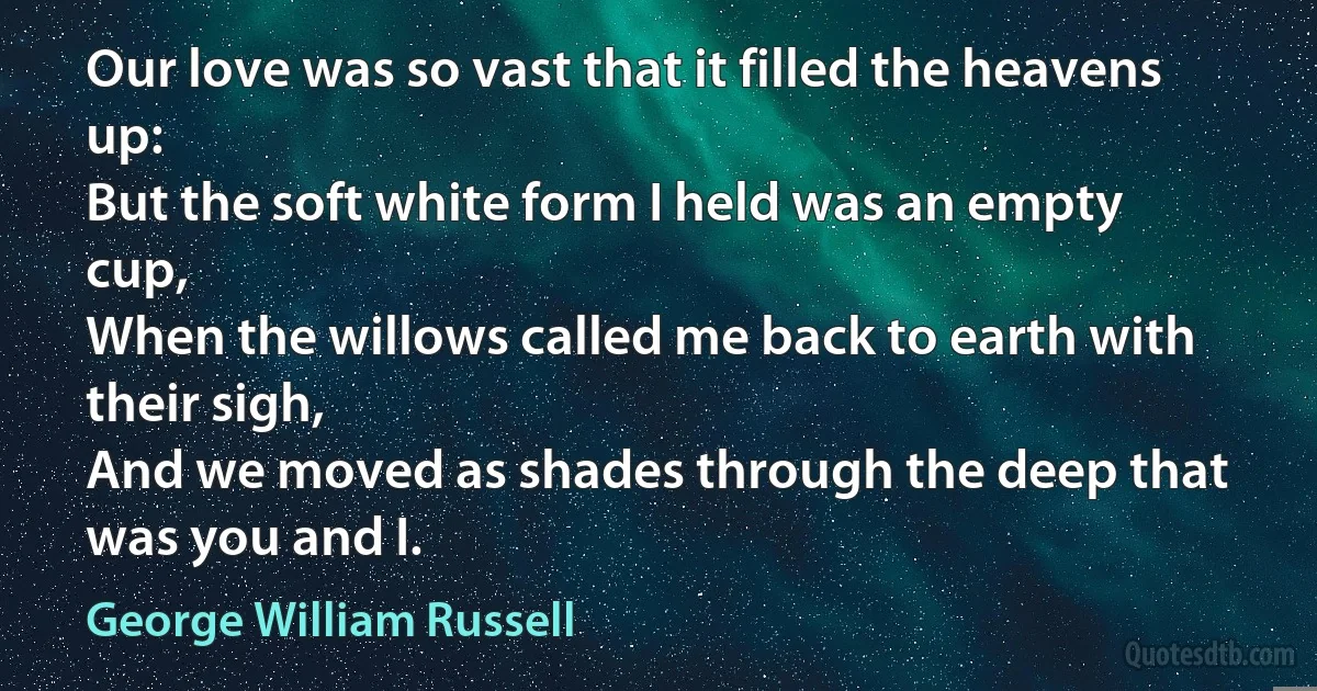 Our love was so vast that it filled the heavens up:
But the soft white form I held was an empty cup,
When the willows called me back to earth with their sigh,
And we moved as shades through the deep that was you and I. (George William Russell)