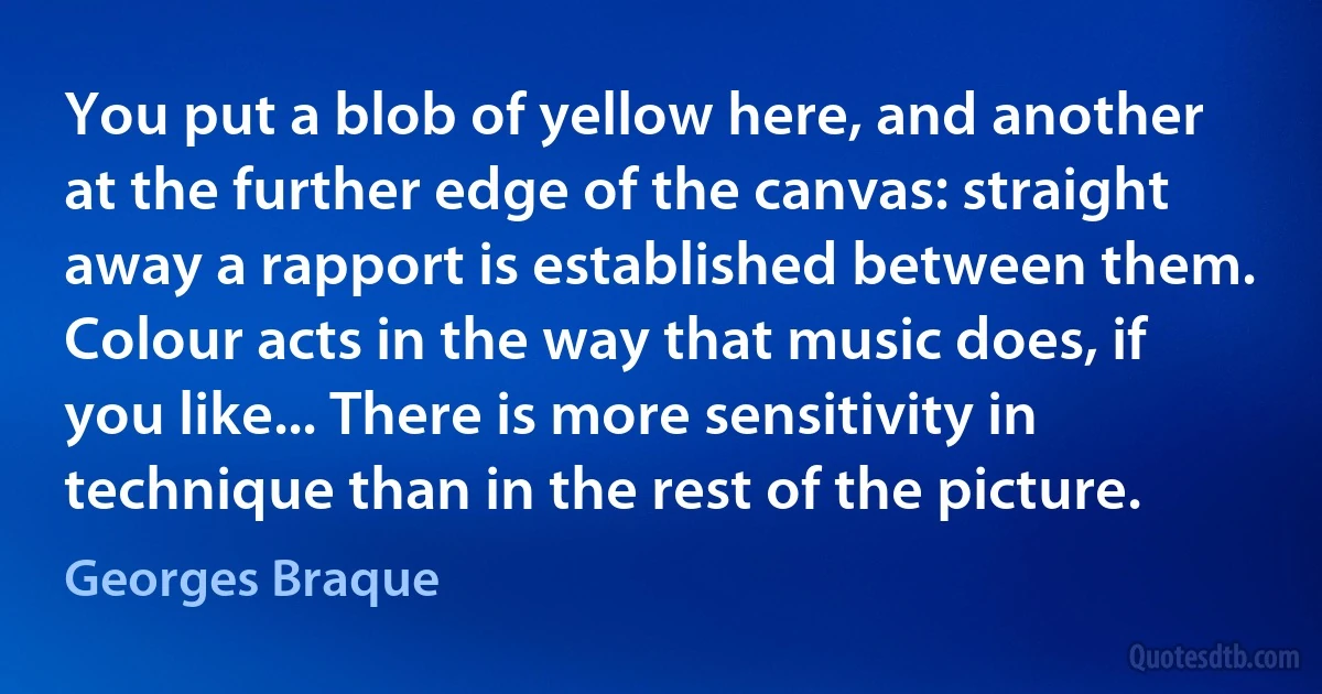 You put a blob of yellow here, and another at the further edge of the canvas: straight away a rapport is established between them. Colour acts in the way that music does, if you like... There is more sensitivity in technique than in the rest of the picture. (Georges Braque)