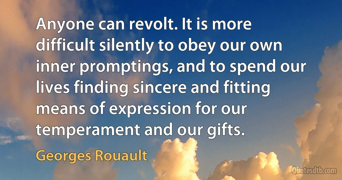 Anyone can revolt. It is more difficult silently to obey our own inner promptings, and to spend our lives finding sincere and fitting means of expression for our temperament and our gifts. (Georges Rouault)