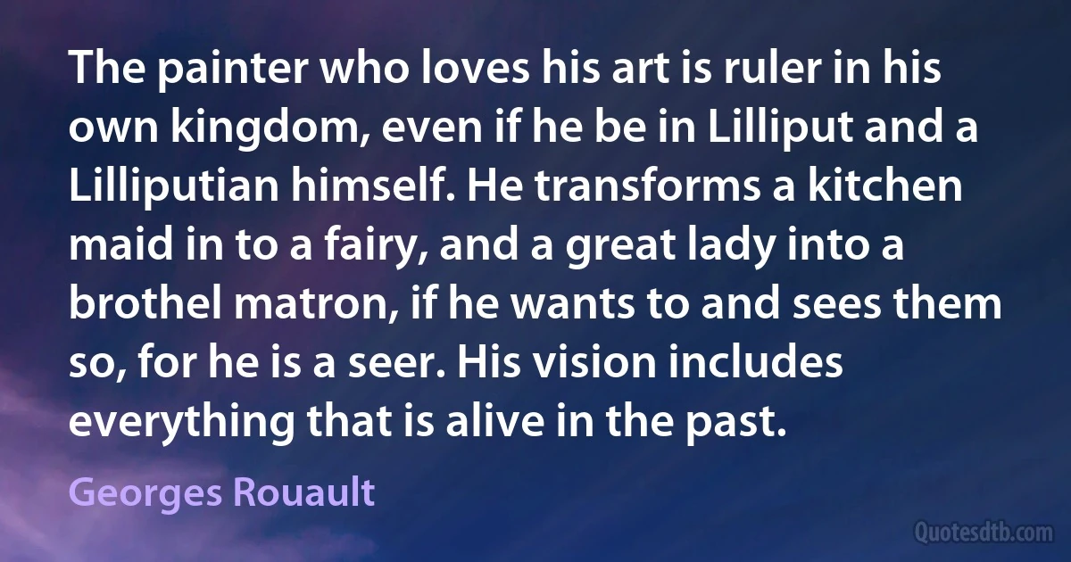 The painter who loves his art is ruler in his own kingdom, even if he be in Lilliput and a Lilliputian himself. He transforms a kitchen maid in to a fairy, and a great lady into a brothel matron, if he wants to and sees them so, for he is a seer. His vision includes everything that is alive in the past. (Georges Rouault)